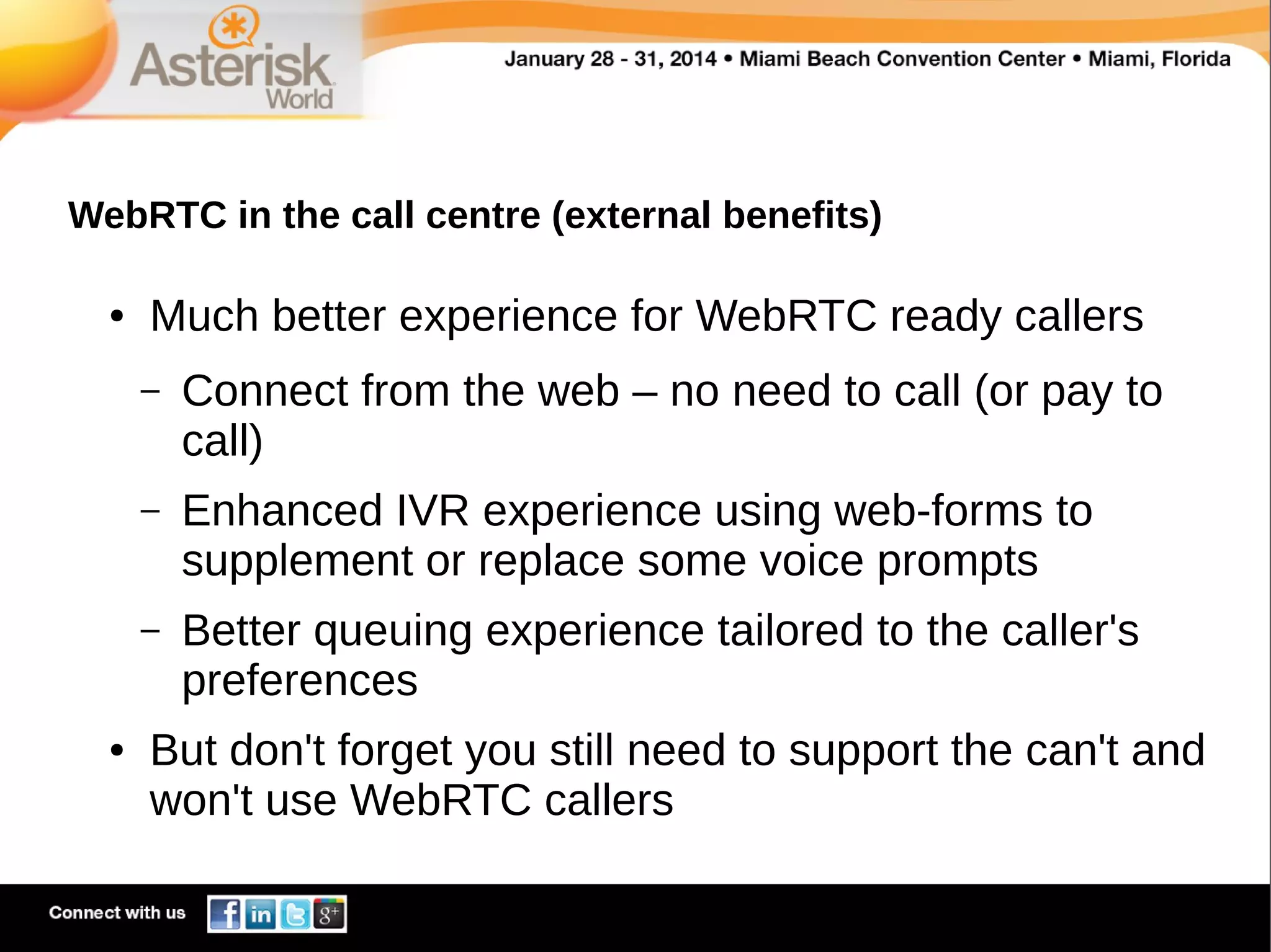 WebRTC in the call centre (external benefits)
●

Much better experience for WebRTC ready callers
–

–

Enhanced IVR experience using web-forms to
supplement or replace some voice prompts

–

●

Connect from the web – no need to call (or pay to
call)

Better queuing experience tailored to the caller's
preferences

But don't forget you still need to support the can't and
won't use WebRTC callers

 