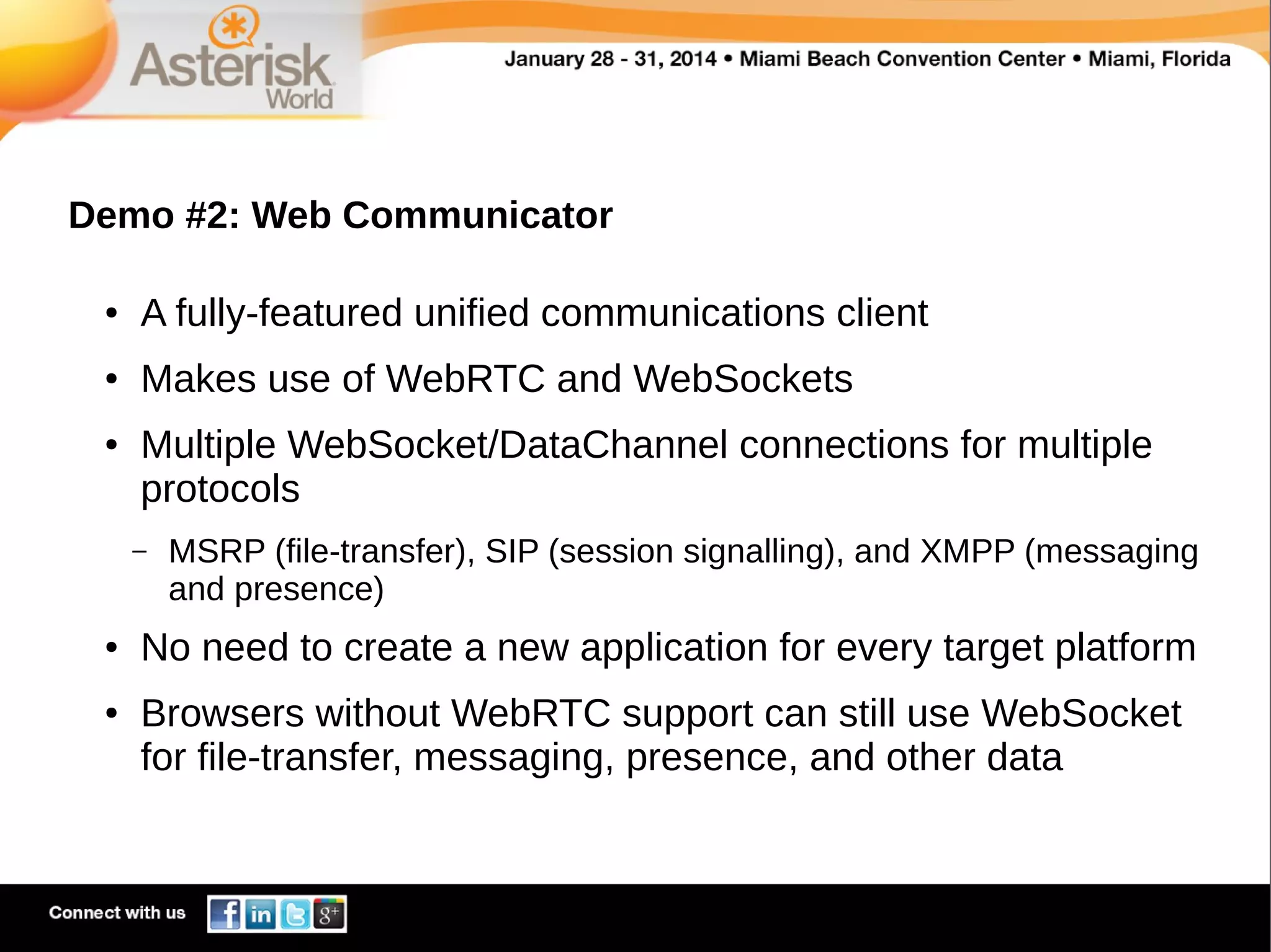 Demo #2: Web Communicator
●

A fully-featured unified communications client

●

Makes use of WebRTC and WebSockets

●

Multiple WebSocket/DataChannel connections for multiple
protocols
–

●

●

MSRP (file-transfer), SIP (session signalling), and XMPP (messaging
and presence)

No need to create a new application for every target platform
Browsers without WebRTC support can still use WebSocket
for file-transfer, messaging, presence, and other data

 