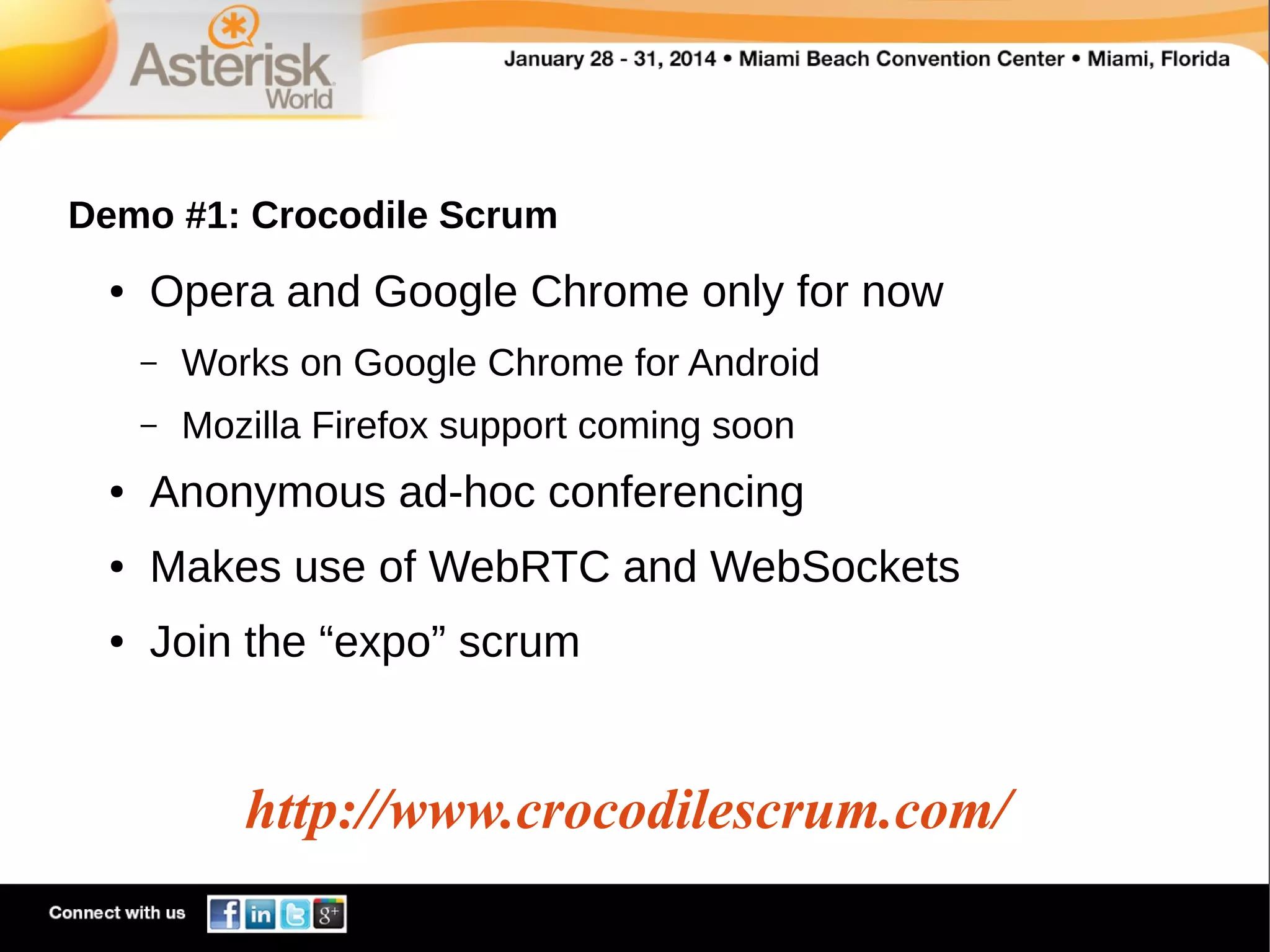 Demo #1: Crocodile Scrum
●

Opera and Google Chrome only for now
–

Works on Google Chrome for Android

–

Mozilla Firefox support coming soon

●

Anonymous ad-hoc conferencing

●

Makes use of WebRTC and WebSockets

●

Join the “expo” scrum

http://www.crocodilescrum.com/

 