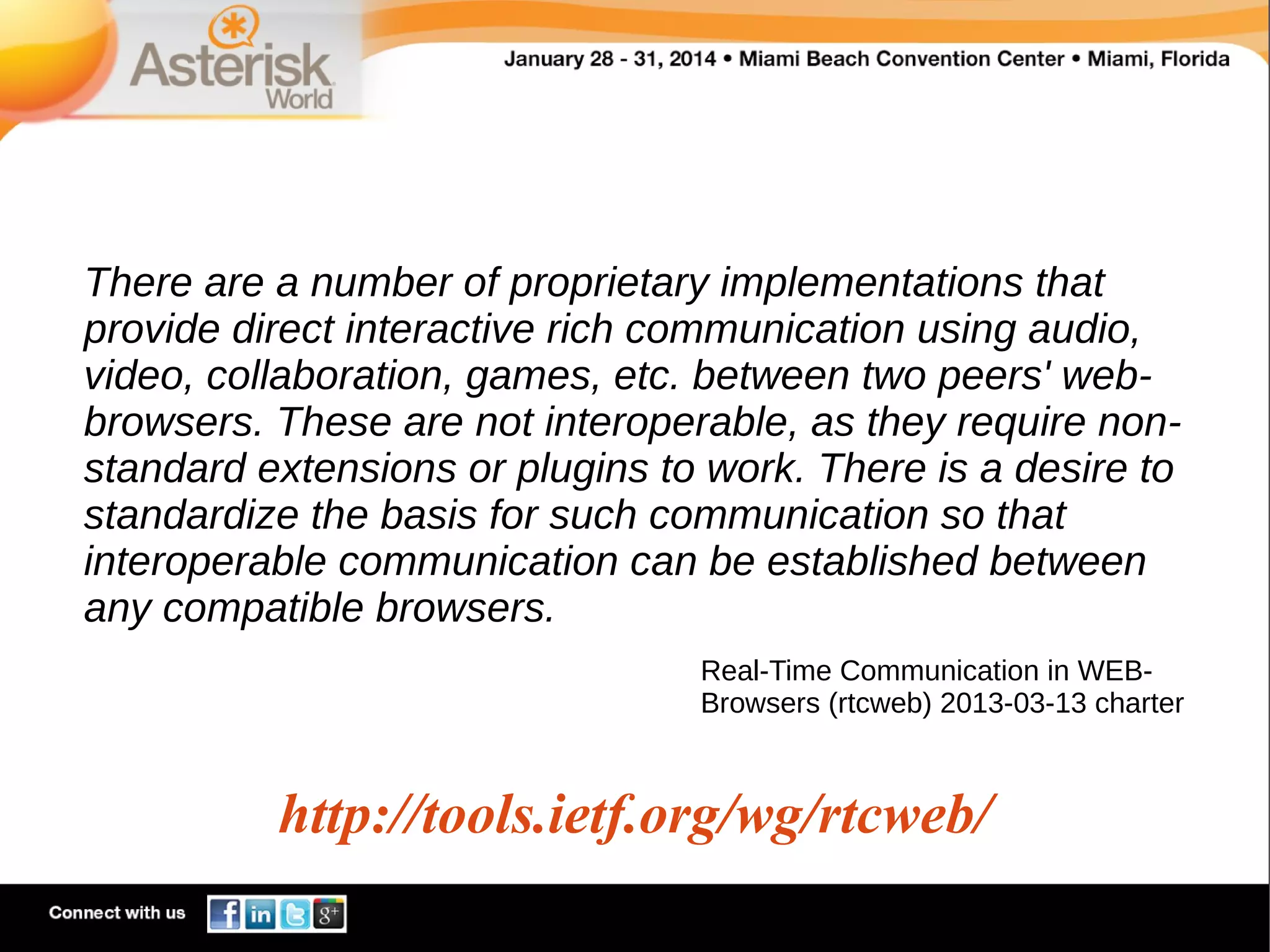 There are a number of proprietary implementations that
provide direct interactive rich communication using audio,
video, collaboration, games, etc. between two peers' webbrowsers. These are not interoperable, as they require nonstandard extensions or plugins to work. There is a desire to
standardize the basis for such communication so that
interoperable communication can be established between
any compatible browsers.
Real-Time Communication in WEBBrowsers (rtcweb) 2013-03-13 charter

http://tools.ietf.org/wg/rtcweb/

 
