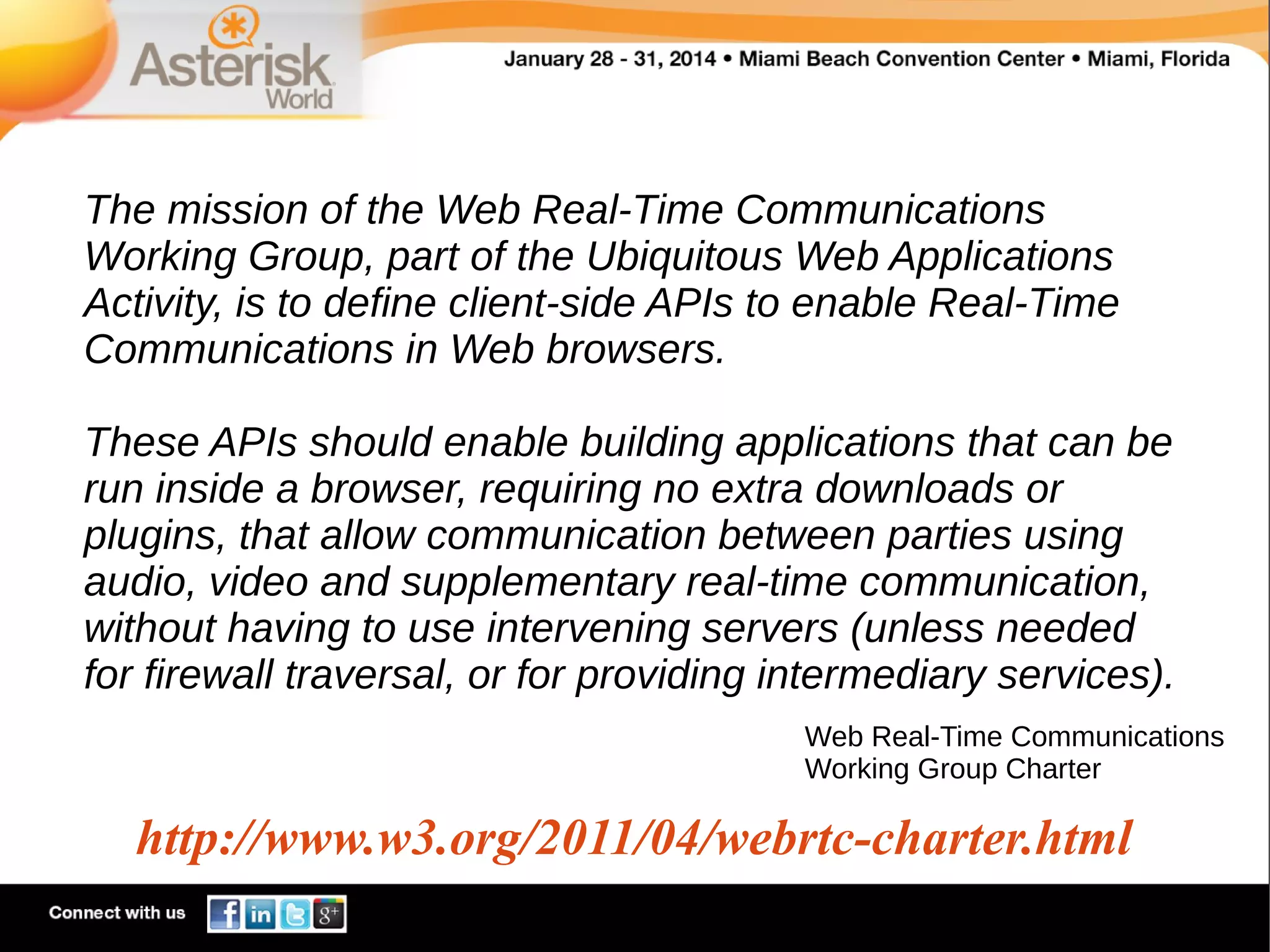 The mission of the Web Real-Time Communications
Working Group, part of the Ubiquitous Web Applications
Activity, is to define client-side APIs to enable Real-Time
Communications in Web browsers.
These APIs should enable building applications that can be
run inside a browser, requiring no extra downloads or
plugins, that allow communication between parties using
audio, video and supplementary real-time communication,
without having to use intervening servers (unless needed
for firewall traversal, or for providing intermediary services).
Web Real-Time Communications
Working Group Charter

http://www.w3.org/2011/04/webrtc-charter.html

 