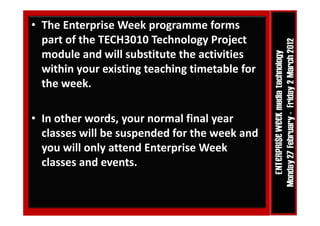 • The Enterprise Week programme forms 
  part of the TECH3010 Technology Project 
        f h TECH3010 T h l          P j
  module and will substitute the activities 
  within your existing teaching timetable for 
  the week.  

• In other words, your normal final year 
                     p
  classes will be suspended for the week and 
  you will only attend Enterprise Week 
  classes and events.
  classes and events.
 