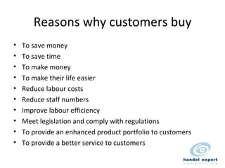 Reasons why customers buy To save money To save time To make money To make their life easier Reduce labour costs Reduce staff numbers Improve labour efficiency Meet legislation and comply with regulations To provide an enhanced product portfolio to customers To provide a better service to customers 