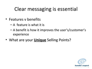 Clear messaging is essential Features v benefits A  feature is what it is A benefit is how it improves the user’s/customer’s experience What are your  Unique  Selling Points? 