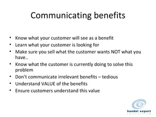 Communicating benefits Know what your customer will see as a benefit Learn what your customer is looking for Make sure you sell what the customer wants NOT what you have.. Know what the customer is currently doing to solve this problem  Don’t communicate irrelevant benefits – tedious Understand VALUE of the benefits Ensure customers understand this value 