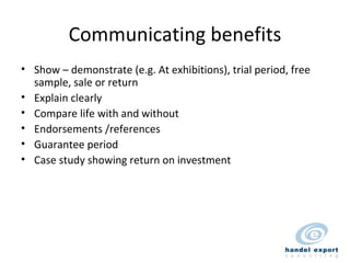 Communicating benefits Show – demonstrate (e.g. At exhibitions), trial period, free sample, sale or return Explain clearly Compare life with and without Endorsements /references Guarantee period Case study showing return on investment 