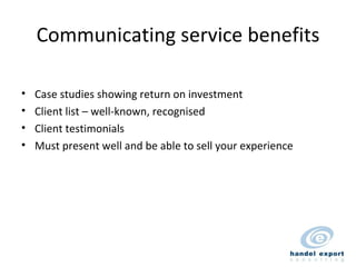 Communicating service benefits Case studies showing return on investment Client list – well-known, recognised Client testimonials Must present well and be able to sell your experience 
