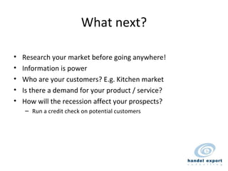 What next? Research your market before going anywhere! Information is power Who are your customers? E.g. Kitchen market Is there a demand for your product / service? How will the recession affect your prospects? Run a credit check on potential customers 