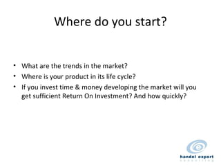 Where do you start? What are the trends in the market? Where is your product in its life cycle? If you invest time & money developing the market will you get sufficient Return On Investment? And how quickly? 