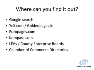 Where can you find it out? Google search Yell.com / Goldenpages.ie Europages.com Kompass.com LEAs / County Enterprise Boards Chamber of Commerce Directories 
