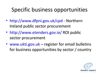 Specific business opportunities http://www.dfpni.gov.uk/cpd  - Northern Ireland public sector procurement http://www.etenders.gov.ie/  ROI public sector procurement www.ukti.gov.uk  – register for email bulletins for business opportunities by sector / country 