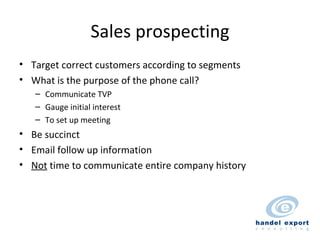 Sales prospecting Target correct customers according to segments What is the purpose of the phone call? Communicate TVP Gauge initial interest To set up meeting Be succinct Email follow up information Not  time to communicate entire company history 