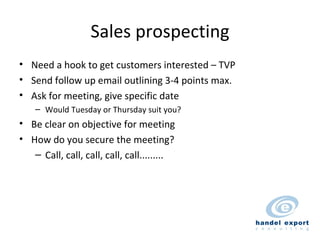 Sales prospecting Need a hook to get customers interested – TVP Send follow up email outlining 3-4 points max. Ask for meeting, give specific date Would Tuesday or Thursday suit you? Be clear on objective for meeting How do you secure the meeting? Call, call, call, call, call......... 