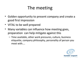 The meeting Golden opportunity to present company and create a good first impression VITAL to be well prepared Many variables can influence how meeting goes, preparation  can help mitigate against this Time available, other work pressures, culture, business etiquette, company philosophy, personality of person you meet with.... 