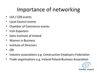 Importance of networking LEA / CEB events Local Council events Chamber of Commerce events Irish Exporters Sales Institute of Ireland Women in Business Institute of Directors CBI Industry associations e.g. Construction Employers Federation Trade organisations e.g. Ireland Poland Business Association 