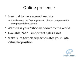 Online presence Essential to have a good website It will create the first impression of your company with new potential customers Website is your “shop window” to the world Available 24/7 – important sales asset Make sure text clearly articulates your Total Value Proposition 