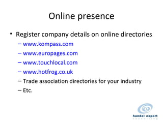 Online presence Register company details on online directories www.kompass.com www.europages.com www.touchlocal.com www.hotfrog.co.uk Trade association directories for your industry Etc. 