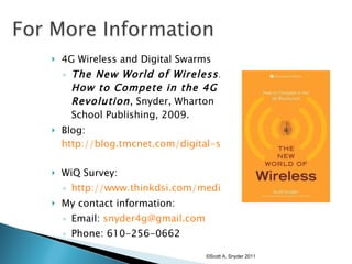 4G Wireless and Digital Swarms The New World of Wireless: How to Compete in the 4G Revolution , Snyder, Wharton School Publishing, 2009. Blog:  http://blog.tmcnet.com/digital-swarm/   WiQ Survey:  http://www.thinkdsi.com/media/DSI_Webinar-2009-1013-WiQ_Quiz.pdf My contact information: Email:  [email_address]   Phone: 610-256-0662 ©Scott A. Snyder 2011 