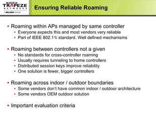 Ensuring Reliable Roaming Roaming within APs managed by same controller Everyone expects this and most vendors very reliable Part of IEEE 802.11i standard. Well defined mechanisms Roaming between controllers not a given No standards for cross-controller roaming Usually requires tunneling to home controllers Distributed session keys improve reliability One solution is fewer, bigger controllers Roaming across indoor / outdoor boundaries Some vendors don’t have common indoor / outdoor architecture Some vendors OEM outdoor solution Important evaluation criteria 