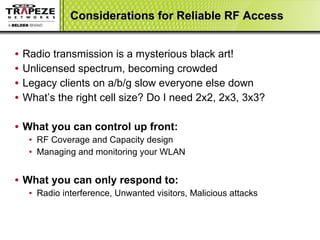 Considerations for Reliable RF Access Radio transmission is a mysterious black art! Unlicensed spectrum, becoming crowded Legacy clients on a/b/g slow everyone else down What’s the right cell size? Do I need 2x2, 2x3, 3x3? What you can control up front: RF Coverage and Capacity design Managing and monitoring your WLAN What you can only respond to: Radio interference, Unwanted visitors, Malicious attacks 
