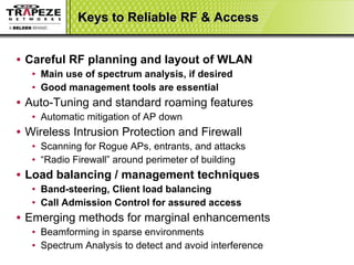 Keys to Reliable RF & Access Careful RF planning and layout of WLAN Main use of spectrum analysis, if desired Good management tools are essential Auto-Tuning and standard roaming features Automatic mitigation of AP down  Wireless Intrusion Protection and Firewall Scanning for Rogue APs, entrants, and attacks “ Radio Firewall” around perimeter of building Load balancing / management techniques Band-steering, Client load balancing Call Admission Control for assured access Emerging methods for marginal enhancements Beamforming in sparse environments Spectrum Analysis to detect and avoid interference 
