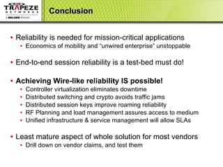 Conclusion Reliability is needed for mission-critical applications Economics of mobility and “unwired enterprise” unstoppable End-to-end session reliability is a test-bed must do! Achieving Wire-like reliability IS possible! Controller virtualization eliminates downtime Distributed switching and crypto avoids traffic jams Distributed session keys improve roaming reliability  RF Planning and load management assures access to medium Unified infrastructure & service management will allow SLAs Least mature aspect of whole solution for most vendors Drill down on vendor claims, and test them 