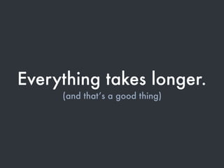 Everything takes longer.
(and that’s a good thing)
 