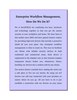 Enterprise Workflow Management,
How Do We Do It? 
We at NewDVR(S) are combining two keys­ hardware
and   technology   together   so   that   you  get   the   utmost
security at your workplace and home. We have been in
this market since 2005 and have gained massive respect
for providing high­tech devices that provide a protective
shield   all   over   your   place.   Our  enterprise   workflow
management is what to count on. This way we facilitate
our   clients   with   reliable   security   devices   in   both
residential   and   commercial   areas.   Each   device   is
engineered in the simplest way so that internal complex
integration   doesn't   bother   you,   whatsoever.   Hence,
handling our devices isn't a tedious task by any means. 
Our motive doesn't conclude here, making the entire city
a safe place to live are our intents. By using our IoT
devices you will stay connected with your premises no
matter where do you go. All you have to do is just
establish a connection with our devices on your smart
 