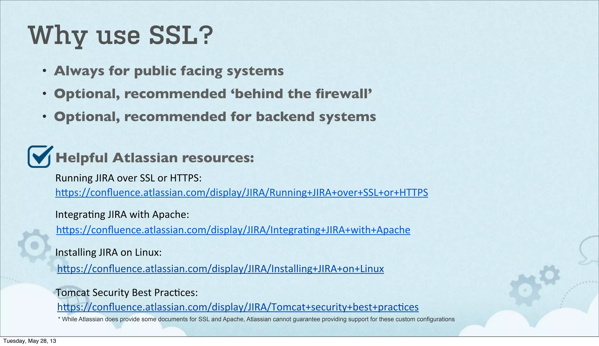 Why use SSL?
• Always for public facing systems
• Optional, recommended ‘behind the ﬁrewall’
• Optional, recommended for backend systems
h"ps://conﬂuence.atlassian.com/display/JIRA/Running+JIRA+over+SSL+or+HTTPS
Running	
  JIRA	
  over	
  SSL	
  or	
  HTTPS:
Helpful Atlassian resources:
h"ps://conﬂuence.atlassian.com/display/JIRA/IntegraIng+JIRA+with+Apache
IntegraIng	
  JIRA	
  with	
  Apache:
h"ps://conﬂuence.atlassian.com/display/JIRA/Installing+JIRA+on+Linux
Installing	
  JIRA	
  on	
  Linux:
h"ps://conﬂuence.atlassian.com/display/JIRA/Tomcat+security+best+pracIces
Tomcat	
  Security	
  Best	
  PracIces:
* While Atlassian does provide some documents for SSL and Apache, Atlassian cannot guarantee providing support for these custom configurations
Tuesday, May 28, 13
 