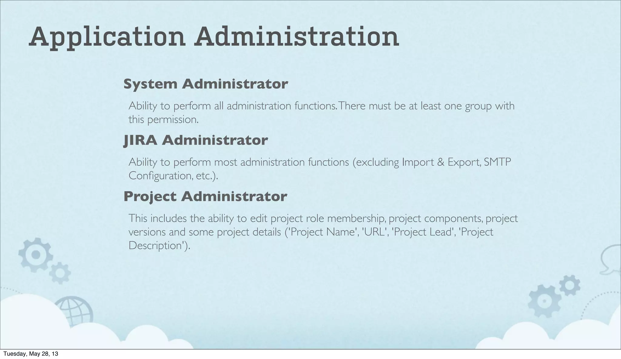 System Administrator
Ability to perform all administration functions.There must be at least one group with
this permission.
JIRA Administrator
Ability to perform most administration functions (excluding Import & Export, SMTP
Conﬁguration, etc.).
Project Administrator
This includes the ability to edit project role membership, project components, project
versions and some project details ('Project Name', 'URL', 'Project Lead', 'Project
Description').
Application Administration
Tuesday, May 28, 13
 