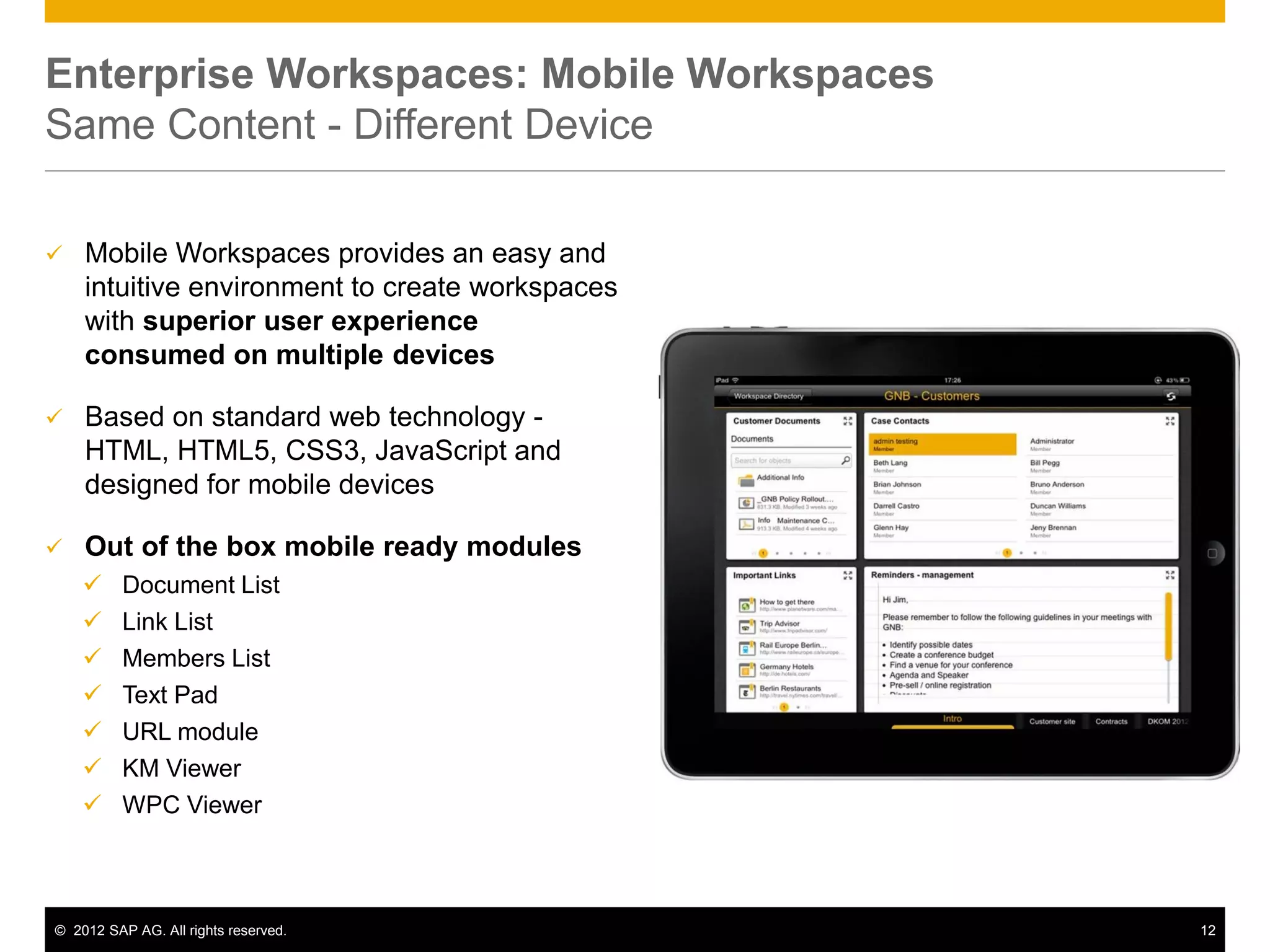 Enterprise Workspaces: Mobile Workspaces
Same Content - Different Device

   Mobile Workspaces provides an easy and
    intuitive environment to create workspaces
    with superior user experience
    consumed on multiple devices

   Based on standard web technology -
    HTML, HTML5, CSS3, JavaScript and
    designed for mobile devices

   Out of the box mobile ready modules
         Document List
         Link List
         Members List
         Text Pad
         URL module
         KM Viewer
         WPC Viewer



© 2012 SAP AG. All rights reserved.              12
 