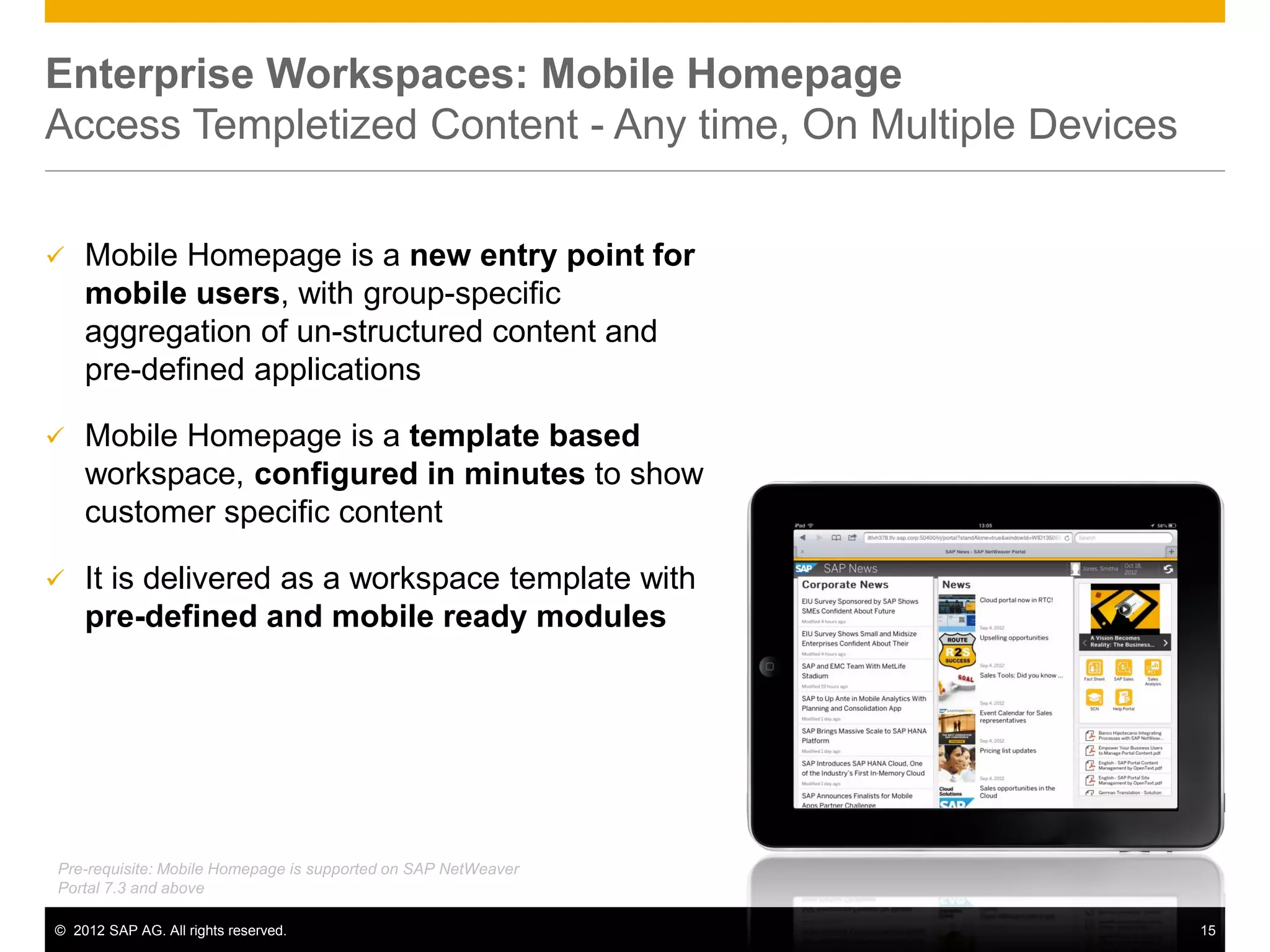 Enterprise Workspaces: Mobile Homepage
Access Templetized Content - Any time, On Multiple Devices

   Mobile Homepage is a new entry point for
    mobile users, with group-specific
    aggregation of un-structured content and
    pre-defined applications

   Mobile Homepage is a template based
    workspace, configured in minutes to show
    customer specific content

   It is delivered as a workspace template with
    pre-defined and mobile ready modules




Pre-requisite: Mobile Homepage is supported on SAP NetWeaver
Portal 7.3 and above

© 2012 SAP AG. All rights reserved.                            15
 