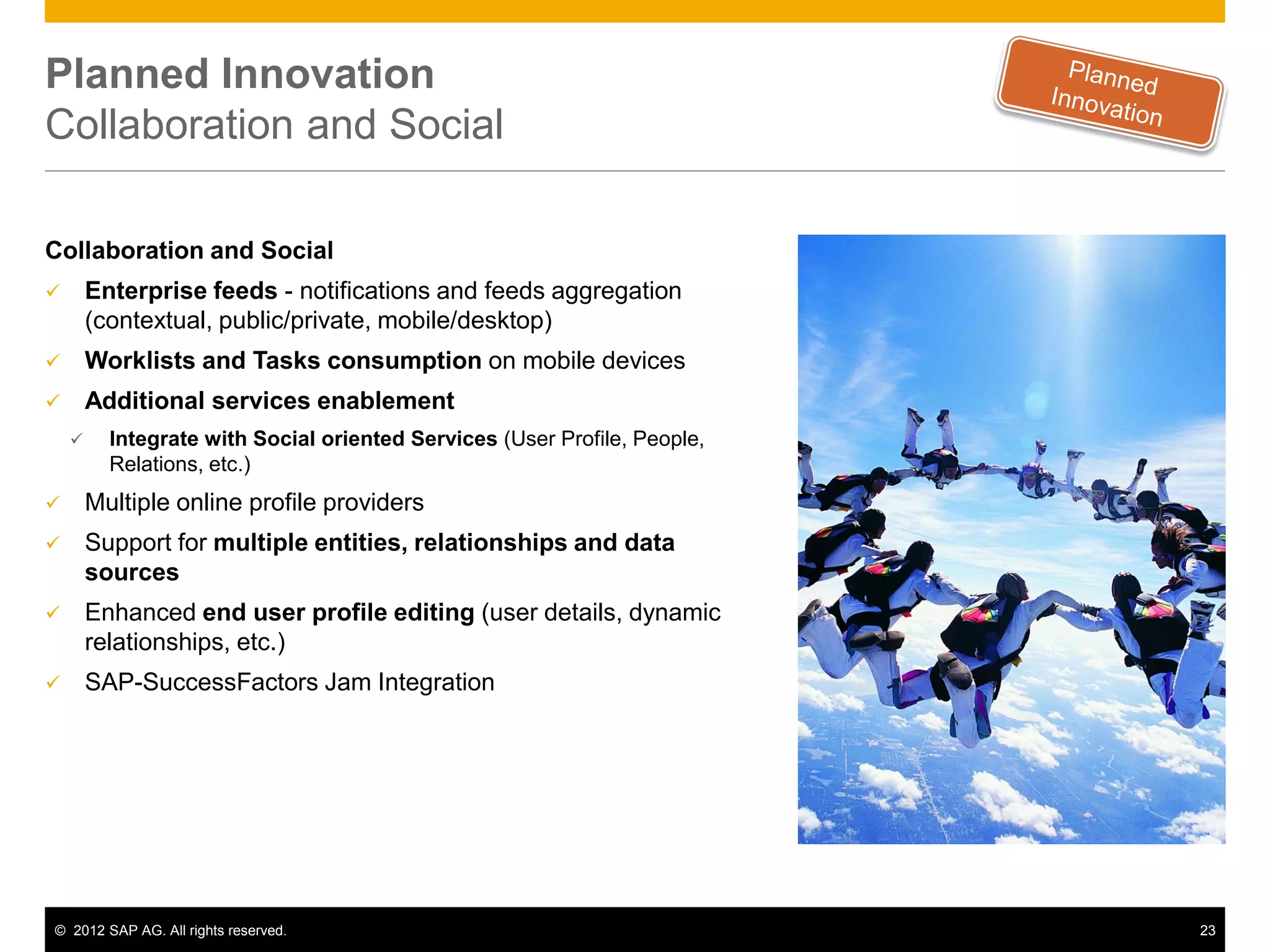 Planned Innovation
Collaboration and Social

Collaboration and Social
       Enterprise feeds - notifications and feeds aggregation
        (contextual, public/private, mobile/desktop)
       Worklists and Tasks consumption on mobile devices
       Additional services enablement
         Integrate with Social oriented Services (User Profile, People,
          Relations, etc.)
       Multiple online profile providers
       Support for multiple entities, relationships and data
        sources
       Enhanced end user profile editing (user details, dynamic
        relationships, etc.)
       SAP-SuccessFactors Jam Integration




© 2012 SAP AG. All rights reserved.                                        23
 