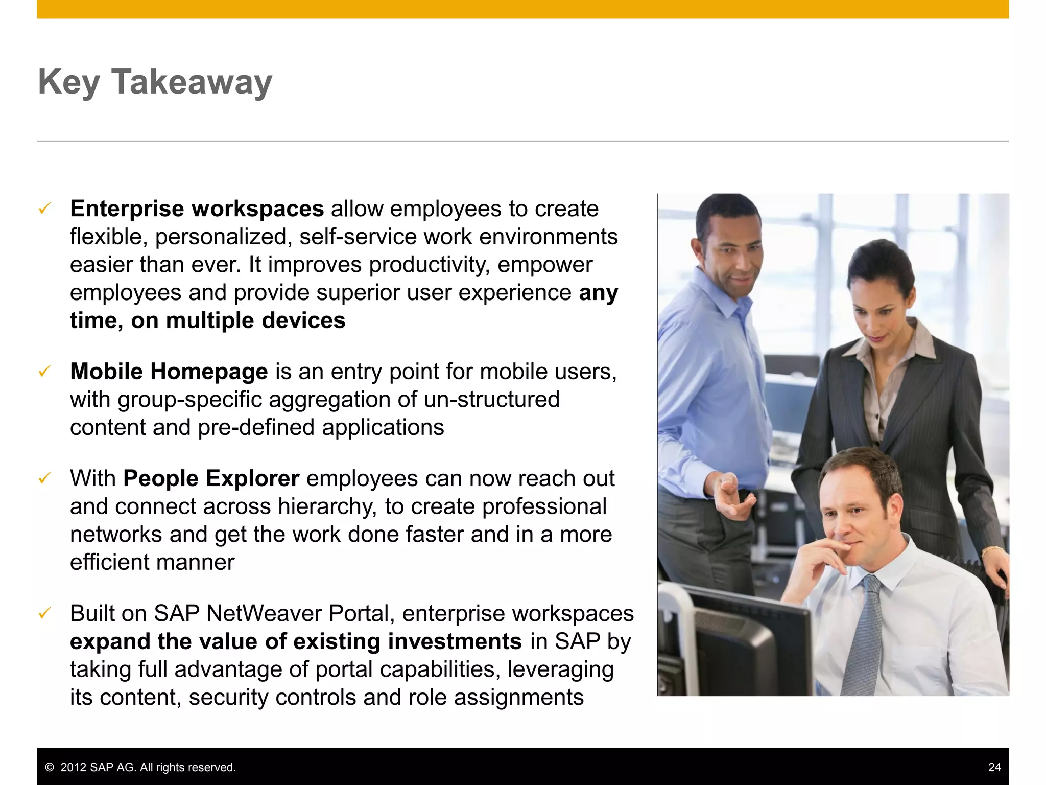 Key Takeaway


   Enterprise workspaces allow employees to create
    flexible, personalized, self-service work environments
    easier than ever. It improves productivity, empower
    employees and provide superior user experience any
    time, on multiple devices

   Mobile Homepage is an entry point for mobile users,
    with group-specific aggregation of un-structured
    content and pre-defined applications

   With People Explorer employees can now reach out
    and connect across hierarchy, to create professional
    networks and get the work done faster and in a more
    efficient manner

   Built on SAP NetWeaver Portal, enterprise workspaces
    expand the value of existing investments in SAP by
    taking full advantage of portal capabilities, leveraging
    its content, security controls and role assignments

© 2012 SAP AG. All rights reserved.                            24
 