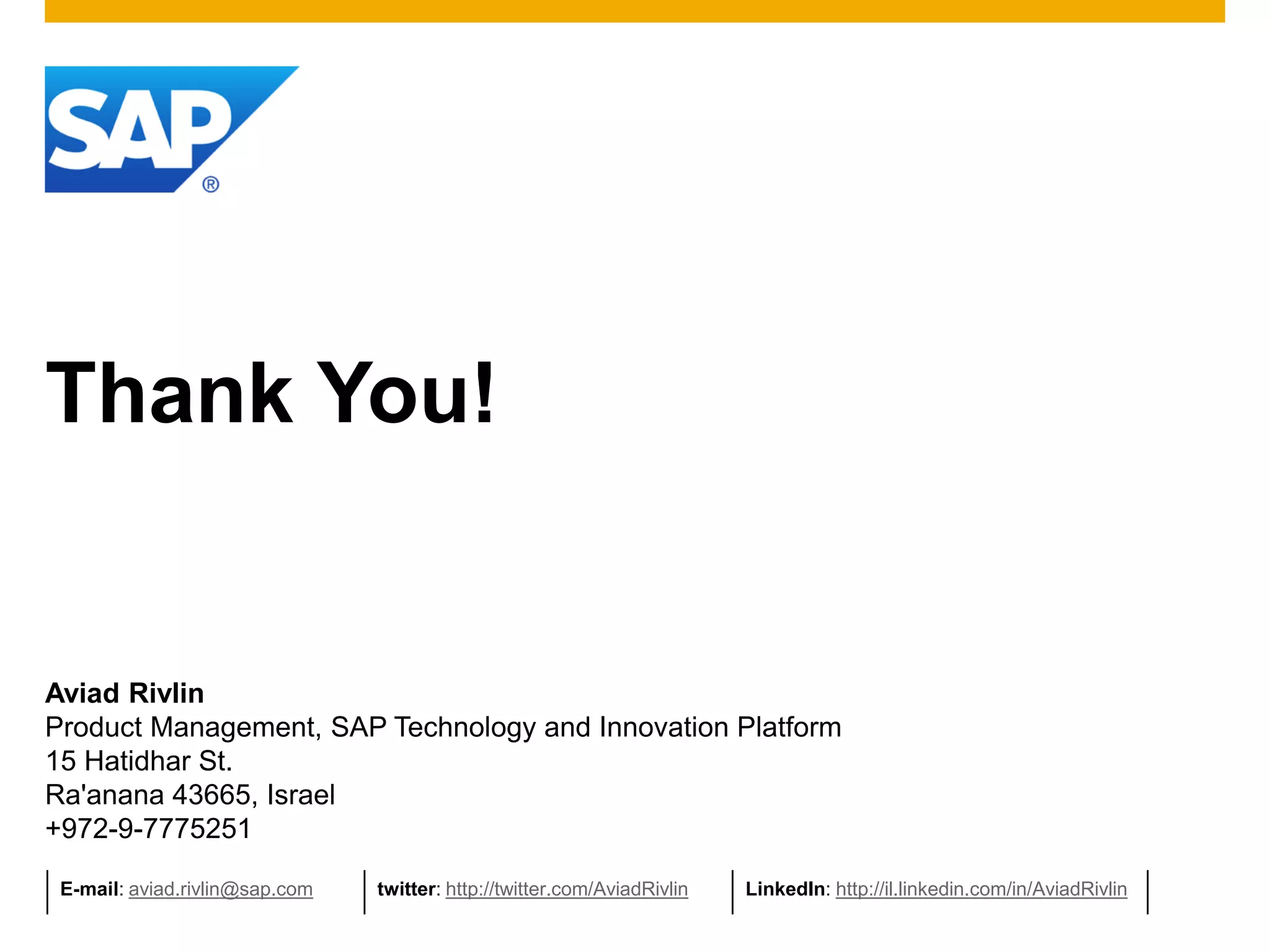 Thank You!


Aviad Rivlin
Product Management, SAP Technology and Innovation Platform
15 Hatidhar St.
Ra'anana 43665, Israel
+972-9-7775251

 E-mail: aviad.rivlin@sap.com   twitter: http://twitter.com/AviadRivlin   LinkedIn: http://il.linkedin.com/in/AviadRivlin
 