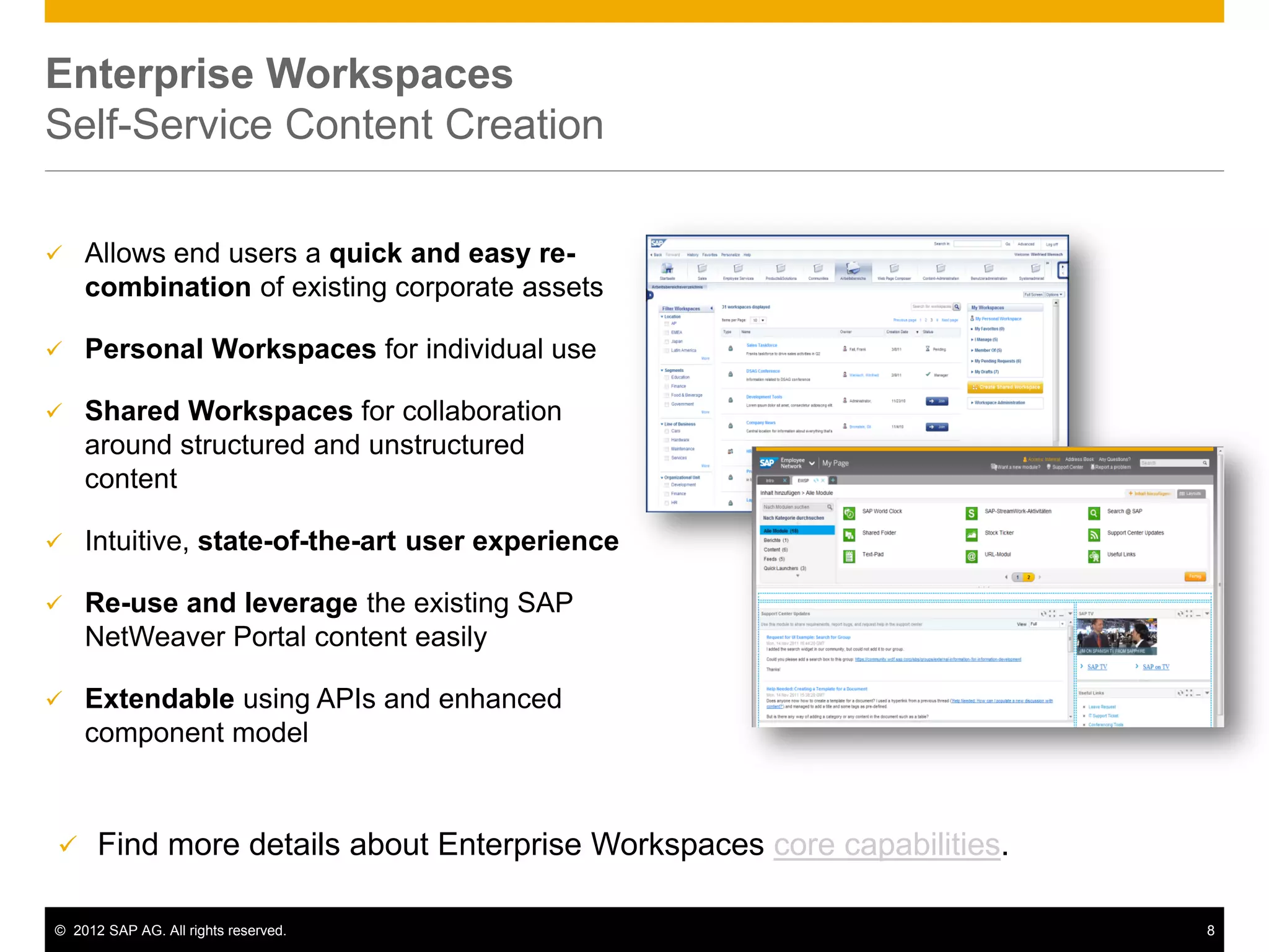 Enterprise Workspaces
Self-Service Content Creation

   Allows end users a quick and easy re-
    combination of existing corporate assets

   Personal Workspaces for individual use

   Shared Workspaces for collaboration
    around structured and unstructured
    content

   Intuitive, state-of-the-art user experience

   Re-use and leverage the existing SAP
    NetWeaver Portal content easily

   Extendable using APIs and enhanced
    component model



     Find more details about Enterprise Workspaces core capabilities.

© 2012 SAP AG. All rights reserved.                                      8
 