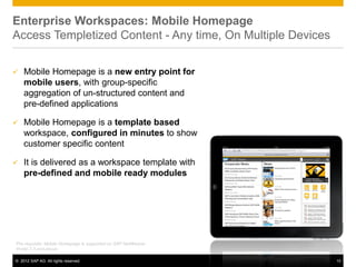 Enterprise Workspaces: Mobile Homepage
Access Templetized Content - Any time, On Multiple Devices

   Mobile Homepage is a new entry point for
    mobile users, with group-specific
    aggregation of un-structured content and
    pre-defined applications

   Mobile Homepage is a template based
    workspace, configured in minutes to show
    customer specific content

   It is delivered as a workspace template with
    pre-defined and mobile ready modules




Pre-requisite: Mobile Homepage is supported on SAP NetWeaver
Portal 7.3 and above

© 2012 SAP AG. All rights reserved.                            15
 