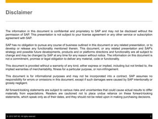 Disclaimer


The information in this document is confidential and proprietary to SAP and may not be disclosed without the
permission of SAP. This presentation is not subject to your license agreement or any other service or subscription
agreement with SAP.

SAP has no obligation to pursue any course of business outlined in this document or any related presentation, or to
develop or release any functionality mentioned therein. This document, or any related presentation and SAP's
strategy and possible future developments, products and or platforms directions and functionality are all subject to
change and may be changed by SAP at any time for any reason without notice. The information on this document is
not a commitment, promise or legal obligation to deliver any material, code or functionality.

This document is provided without a warranty of any kind, either express or implied, including but not limited to, the
implied warranties of merchantability, fitness for a particular purpose, or non-infringement.

This document is for informational purposes and may not be incorporated into a contract. SAP assumes no
responsibility for errors or omissions in this document, except if such damages were caused by SAP intentionally or
grossly negligent.

All forward-looking statements are subject to various risks and uncertainties that could cause actual results to differ
materially from expectations. Readers are cautioned not to place undue reliance on these forward-looking
statements, which speak only as of their dates, and they should not be relied upon in making purchasing decisions.




 © 2012 SAP AG. All rights reserved.                                                                                 2
 