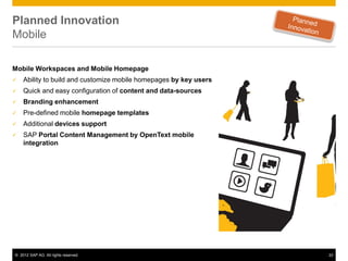 Planned Innovation
Mobile

Mobile Workspaces and Mobile Homepage
   Ability to build and customize mobile homepages by key users
   Quick and easy configuration of content and data-sources
   Branding enhancement
   Pre-defined mobile homepage templates
   Additional devices support
   SAP Portal Content Management by OpenText mobile
    integration




© 2012 SAP AG. All rights reserved.                                22
 