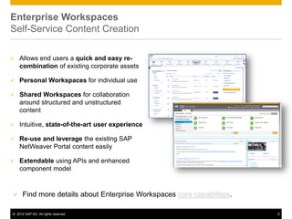 Enterprise Workspaces
Self-Service Content Creation

   Allows end users a quick and easy re-
    combination of existing corporate assets

   Personal Workspaces for individual use

   Shared Workspaces for collaboration
    around structured and unstructured
    content

   Intuitive, state-of-the-art user experience

   Re-use and leverage the existing SAP
    NetWeaver Portal content easily

   Extendable using APIs and enhanced
    component model



     Find more details about Enterprise Workspaces core capabilities.

© 2012 SAP AG. All rights reserved.                                      8
 