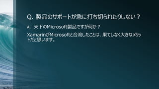 Q. 製品のサポートが急に打ち切られたりしない？
A. 天下のMicrosoft製品ですが何か？
XamarinがMicrosoftと合流したことは、果てしなく大きなメリッ
トだと思います。
 