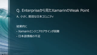 Q. Enterpriseから見たXamarinのWeak Point
A. 小さく、脆弱な日本コミュニティ
結果的に
• Xamarinエンジニアのアサインが困難
• 日本語情報の不足
 