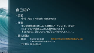 自己紹介
• 名前
• 中村 充志 / Atsushi Nakamura
• 仕事
• 主に金融機関向けシステム開発のアーキテクトをしています
• ソリューションの提案なんかにも駆り出されてます
• 本当は会社に引きこもってプログラミングばっかりしてたい...
• 個人活動
• Blog nuits.jp blog http://nuits.hatenadiary.jp/
• Xamarin関連の記事が中心です
• Twitter @nuits.jp
 
