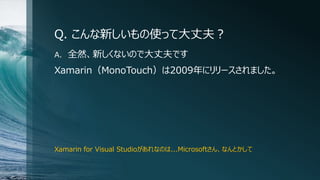 Q. こんな新しいもの使って大丈夫？
A. 全然、新しくないので大丈夫です
Xamarin（MonoTouch）は2009年にリリースされました。
Xamarin for Visual Studioがあれなのは...Microsoftさん、なんとかして
 