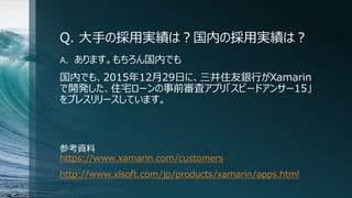 Q. 大手の採用実績は？国内の採用実績は？
A. あります。もちろん国内でも
国内でも、2015年12月29日に、三井住友銀行がXamarin
で開発した、住宅ローンの事前審査アプリ「スピードアンサー15」
をプレスリリースしています。
参考資料
https://www.xamarin.com/customers
http://www.xlsoft.com/jp/products/xamarin/apps.html
 