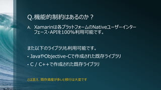Q.機能的制約はあるのか？
A. Xamarinは各プラットフォームのNativeユーザーインター
フェース・APIを100%利用可能です。
また以下のライブラリも利用可能です。
• JavaやObjective-Cで作成された既存ライブラリ
• C / C++で作成された既存ライブラリ
とは言え、既存資産が多いと移行は大変です
 