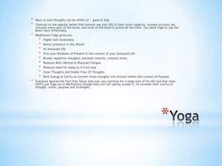 *
* More or Less thoughts can be either of - good or bad
* Contrary to the popular belief that humans use just 10% of their brain capacity, humans actually use
virtually every part of the brain, and most of the brain is active all the time. You need Yoga to use the
Brain more Effectively.
* Meditation/Yoga gives you
* Higher Self Awareness
* Better presence in this World
* An Analyzed life
* Puts your Windows of Present in the context of your Analyzed Life
* Breaks repetitive thoughts, prevents insanity, reduces stress
* Reduces Both (Mental & Physical) Fatigue
* Reduces need for sleep to 4-5 hrs/day
* Clear Thoughts and Stable Flow Of Thoughts
* Both Energy & Clarity to convert those thoughts into Actions within the context of Purpose
* Everyone ignores the Fact that Steve Jobs was very Spiritual for a large part of his life and that most
CXO‟s use Yoga (as in Meditation) though they will not openly accept it, to increase their clarity of
thought, vision, purpose and strategies.
 