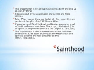 *
* This presentation is not about making you a Saint and give up
all worldly things
* It is not about giving up all hopes and desires and fears
either…
* Rule: R‟ber none of those are bad at all. Only repetitive and
persistent thoughts of ANY KIND are a killer.
* If you give up all Worldly Needs and Desires you are as good
as dead, and never been born. That‟s the trivial solution in
an optimization problem (which is the Origin i.e. Zero,Zero)
* This presentation is about Material success for Individuals
and Business‟s. Its about Enjoying all the Materialistic and
Spiritual Benefits and Your Existence on this
Planet, Responsibly.
 