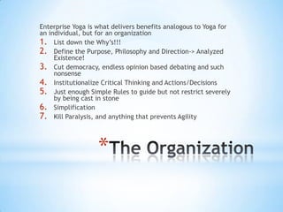 *
Enterprise Yoga is what delivers benefits analogous to Yoga for
an individual, but for an organization
1. List down the Why‟s!!!
2. Define the Purpose, Philosophy and Direction-> Analyzed
Existence!
3. Cut democracy, endless opinion based debating and such
nonsense
4. Institutionalize Critical Thinking and Actions/Decisions
5. Just enough Simple Rules to guide but not restrict severely
by being cast in stone
6. Simplification
7. Kill Paralysis, and anything that prevents Agility
 