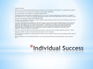 *
* <Internal Criteria>
* R‟ber we are not preaching sainthood which according to us is the Origin (0,0) solution in an optimization problem.
* We are saying one has to enjoy one‟s existence on this planet responsibly.
* We are saying that an Individual is a Unlimited Liability Entity
* Individuals mostly spend money on Pleasures of Life, e.g. a Car/TV which depreciates the moment it is bought to
zero instantly or in „x‟ years. Or a Vacation/Restaurant/Tourism which has no Book Value. And we use Debt for that
* Generally any Individual should AVOID/MINIMIZE DEBT
* Success for an individual would mean to Cover CashFlow Requirements and make sure one is CashFlow positive even
in worst eventualities for „x‟ years
* You might underestimate this statement. But this is the one and only one reason behind personal success (Internal
Criteria) on this planet. Think of this, if you were cashflow positive for the next „x‟ years would you care about
losing your job, junking your car, theft of your laptop, … at that point such things don‟t give you grief and
stress, you don‟t lose sleep over them, you enjoy life. And on the positive side you are immensely strong in
everything you do and deal with, to the extent you would be tempted to say things like “My way or the
highway”, “Take it or leave it. Let me know”
* Every ill in the Human Society stems mostly and directly or indirectly from a persons Cashflow situation. *Period*
* Managing CashFlow leads to the best Existential Experience for Individuals
* This is the actual opposite of an Organizational Scenario where CashFlow needs to be just enough but Debt needs to
be maximized.
* The worst people in this world Minimize Debt in their Organizational Roles and Maximize Debt in their personal
lifes‟.
 